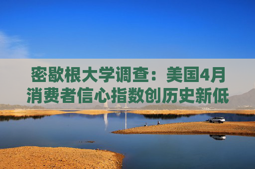 密歇根大学调查：美国4月消费者信心指数创历史新低