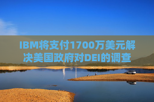 IBM将支付1700万美元解决美国政府对DEI的调查