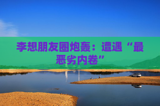 李想朋友圈炮轰：遭遇“最恶劣内卷”