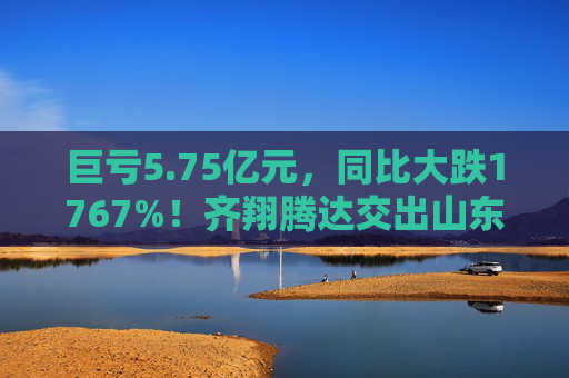 巨亏5.75亿元，同比大跌1767%！齐翔腾达交出山东能源入主后最差成绩单