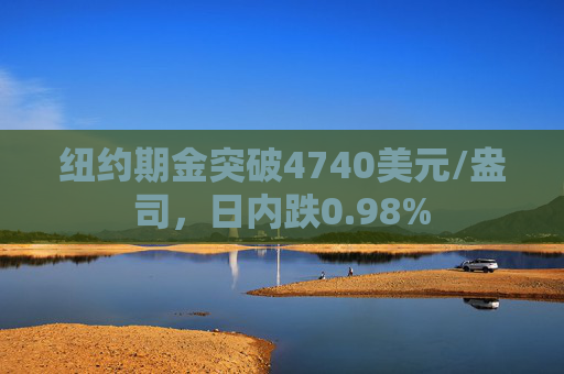 纽约期金突破4740美元/盎司，日内跌0.98%