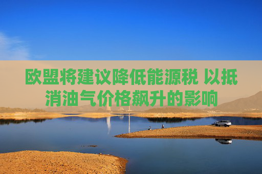欧盟将建议降低能源税 以抵消油气价格飙升的影响