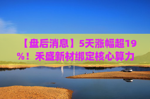 【盘后消息】5天涨幅超19%!禾盛新材绑定核心算力卡位AI Agent新时代 第1张 【盘后消息】5天涨幅超19%!禾盛新材绑定核心算力卡位AI Agent新时代 第1张