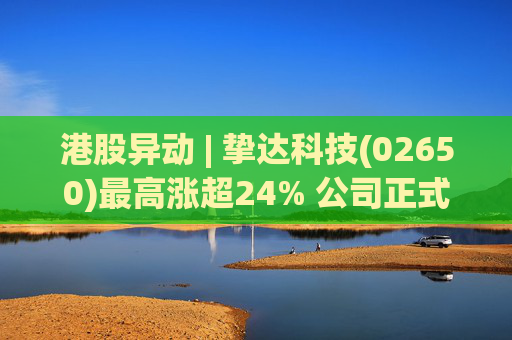 港股异动 | 挚达科技(02650)最高涨超24% 公司正式入通有望带来估值流通性双提升