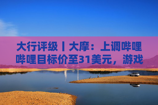 大行评级丨大摩：上调哔哩哔哩目标价至31美元，游戏业务将进入新上升周期