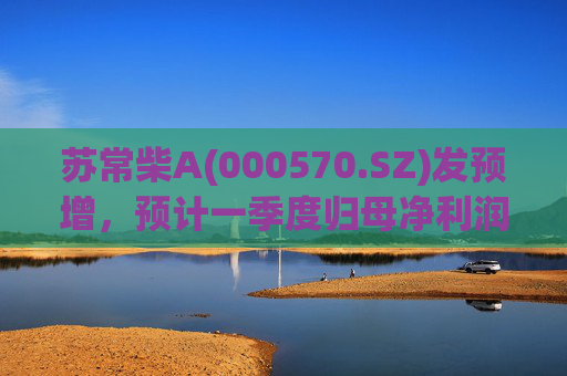苏常柴A(000570.SZ)发预增，预计一季度归母净利润7000万元至8000万元，同比增长60.11%至82.98%