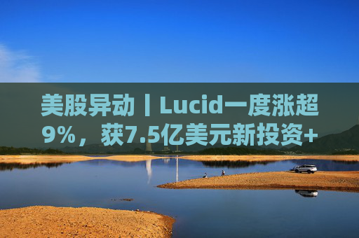 美股异动丨Lucid一度涨超9%，获7.5亿美元新投资+扩大与优步合作