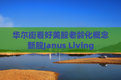 华尔街看好美股老龄化概念新股Janus Living