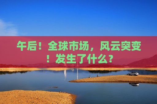 午后！全球市场，风云突变！发生了什么？