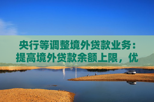 央行等调整境外贷款业务：提高境外贷款余额上限，优化间接方式贷款管理要求