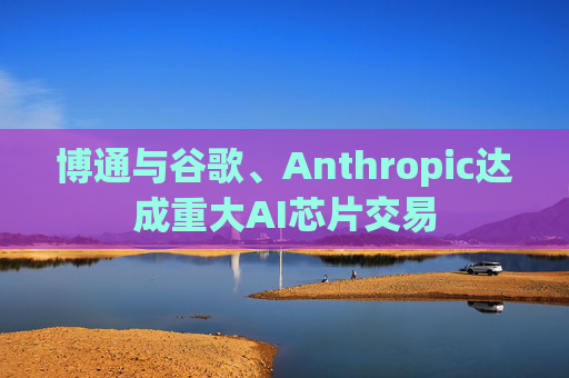 博通与谷歌、Anthropic达成重大AI芯片交易