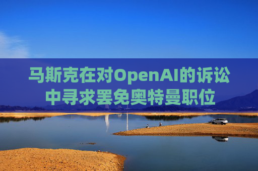 马斯克在对OpenAI的诉讼中寻求罢免奥特曼职位