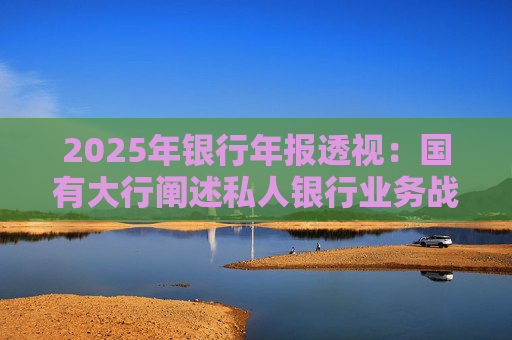 2025年银行年报透视：国有大行阐述私人银行业务战略 股份行亮成绩
