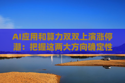 AI应用和算力双双上演涨停潮：把握这两大方向确定性机会