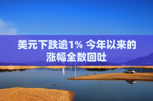 美元下跌逾1% 今年以来的涨幅全数回吐