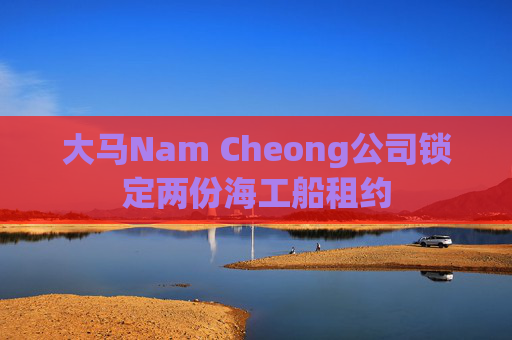 大马Nam Cheong公司锁定两份海工船租约