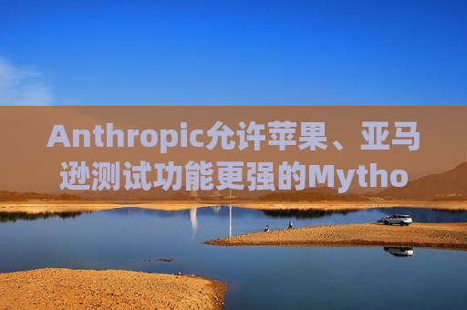 Anthropic允许苹果、亚马逊测试功能更强的Mythos模型