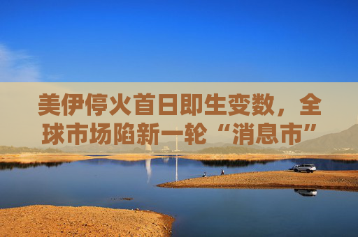 美伊停火首日即生变数，全球市场陷新一轮“消息市”