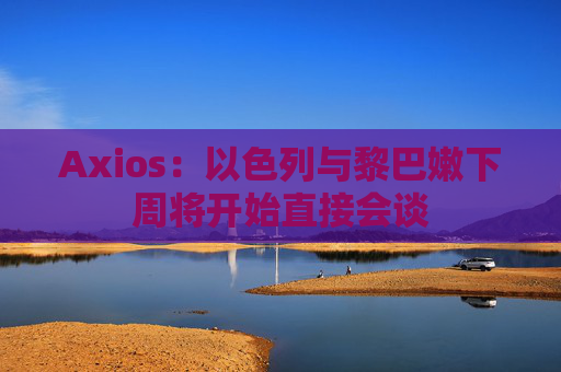 Axios：以色列与黎巴嫩下周将开始直接会谈