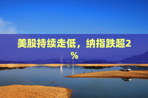 美股持续走低，纳指跌超2%