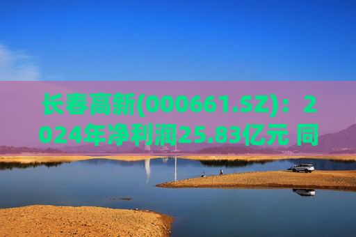 长春高新(000661.SZ)：2024年净利润25.83亿元 同比减少43.01%