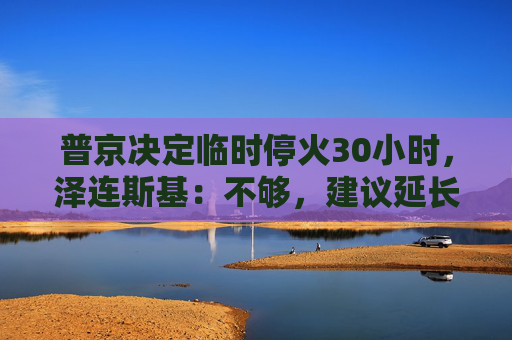 普京决定临时停火30小时，泽连斯基：不够，建议延长停火至30天