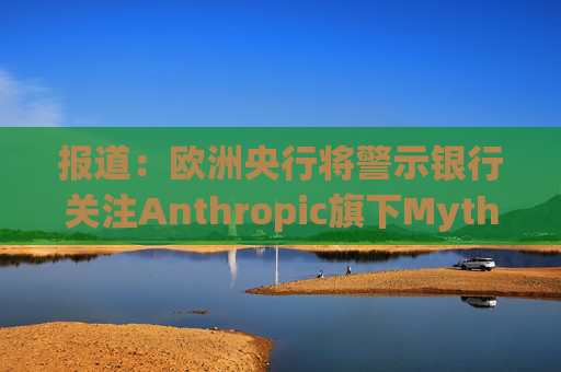 报道：欧洲央行将警示银行关注Anthropic旗下Mythos模型风险