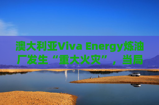 澳大利亚Viva Energy炼油厂发生“重大火灾”，当局确认火势尚未得到控制