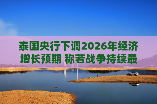 泰国央行下调2026年经济增长预期 称若战争持续最坏情况将没有下限
