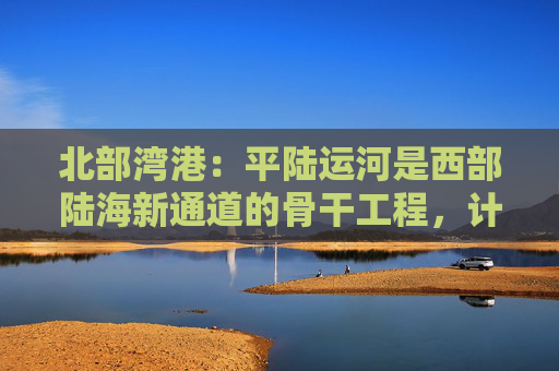 北部湾港：平陆运河是西部陆海新通道的骨干工程，计划今年9月建成通航