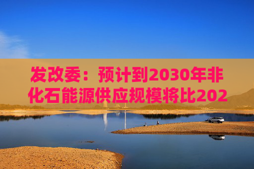 发改委：预计到2030年非化石能源供应规模将比2025年显著增长 2035年比2025年实现倍增