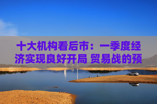 十大机构看后市：一季度经济实现良好开局 贸易战的预期回摆在即 中国的政策选项更多、能耗更久  第1张