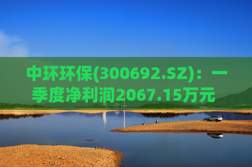 中环环保(300692.SZ)：一季度净利润2067.15万元 同比下降35.43%