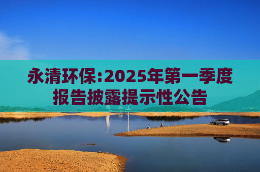 永清环保:2025年第一季度报告披露提示性公告