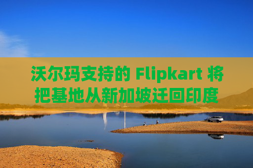 沃尔玛支持的 Flipkart 将把基地从新加坡迁回印度
