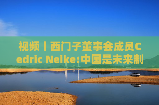 视频丨西门子董事会成员Cedric Neike:中国是未来制造业核心，不适应就会被淘汰
