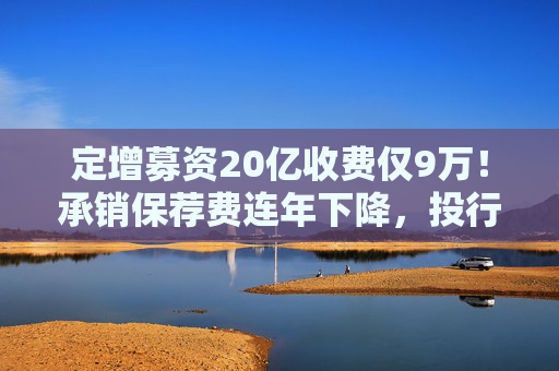 定增募资20亿收费仅9万！承销保荐费连年下降，投行创收更难了  第1张