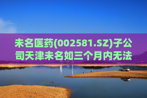 未名医药(002581.SZ)子公司天津未名如三个月内无法恢复生产 则可能触发其他风险警示情形