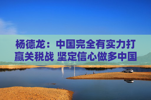 杨德龙：中国完全有实力打赢关税战 坚定信心做多中国优质资产
