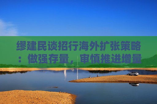 缪建民谈招行海外扩张策略：做强存量，审慎推进增量业务