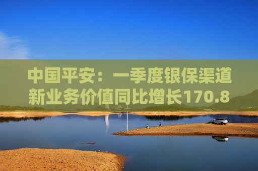 中国平安：一季度银保渠道新业务价值同比增长170.8%