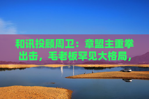 和讯投顾周卫：章盟主重拳出击，毛老板罕见大格局，首富呼家楼又单开一桌  第1张