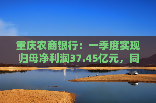 重庆农商银行：一季度实现归母净利润37.45亿元，同比增长6.25%  第1张