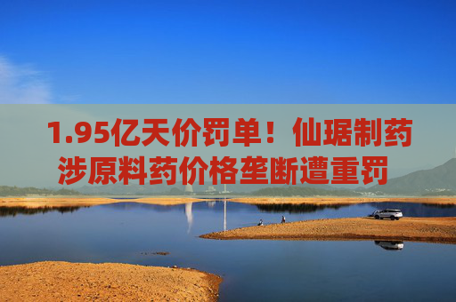1.95亿天价罚单!仙琚制药涉原料药价格垄断遭重罚 集采寒流下业绩双降 第1张 1.95亿天价罚单!仙琚制药涉原料药价格垄断遭重罚 集采寒流下业绩双降 第1张