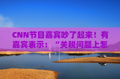 CNN节目嘉宾吵了起来！有嘉宾表示：“关税问题上怎么不能相信中国呢？特朗普嘴里没有一句实话”