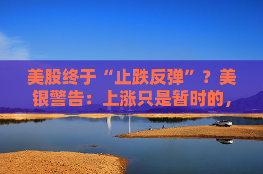 美股终于“止跌反弹”?美银警告:上涨只是暂时的,除非……