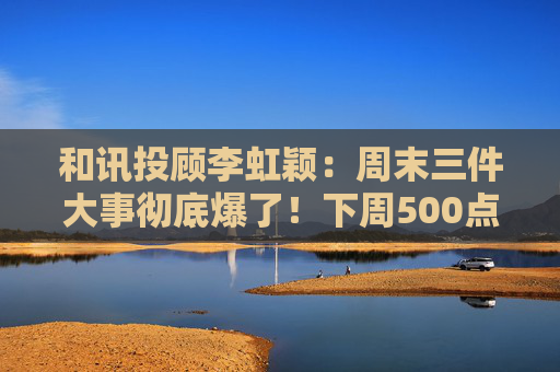 和讯投顾李虹颖：周末三件大事彻底爆了！下周500点的大反弹要来了？