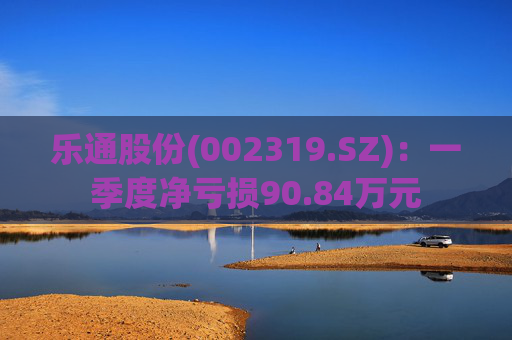 乐通股份(002319.SZ):一季度净亏损90.84万元 第1张 乐通股份(002319.SZ):一季度净亏损90.84万元 第1张