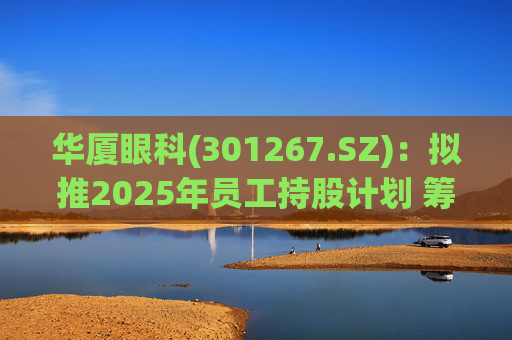 华厦眼科(301267.SZ)：拟推2025年员工持股计划 筹资总额上限为7241.78万元