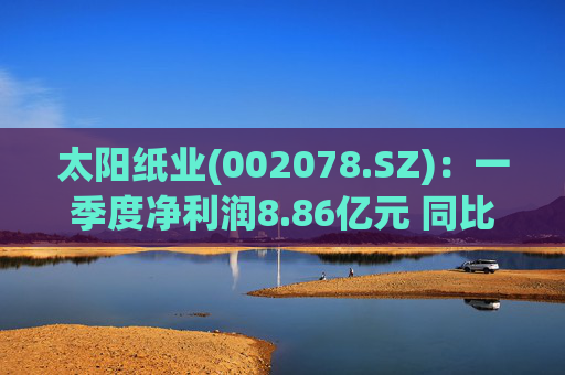 太阳纸业(002078.SZ)：一季度净利润8.86亿元 同比下降7.32%